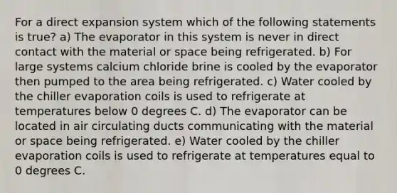 For a direct expansion system which of the following statements is true? a) The evaporator in this system is never in direct contact with the material or space being refrigerated. b) For large systems calcium chloride brine is cooled by the evaporator then pumped to the area being refrigerated. c) Water cooled by the chiller evaporation coils is used to refrigerate at temperatures below 0 degrees C. d) The evaporator can be located in air circulating ducts communicating with the material or space being refrigerated. e) Water cooled by the chiller evaporation coils is used to refrigerate at temperatures equal to 0 degrees C.