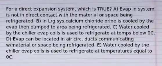 For a direct expansion system, which is TRUE? A) Evap in system is not in direct contact with the material or space being refrigerated. B) in Lrg sys calcium chloride brine is cooled by the evap then pumped to area being refrigerated. C) Water cooled by the chiller evap coils is used to refrigerate at temps below 0C. D) Evap can be located in air circ. ducts communicating w/material or space being refrigerated. E) Water cooled by the chiller evap coils is used to refrigerate at temperatures equal to 0C.