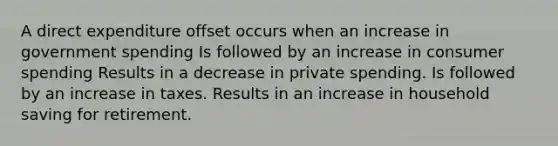 A direct expenditure offset occurs when an increase in government spending Is followed by an increase in consumer spending Results in a decrease in private spending. Is followed by an increase in taxes. Results in an increase in household saving for retirement.