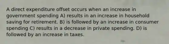 A direct expenditure offset occurs when an increase in government spending A) results in an increase in household saving for retirement. B) is followed by an increase in consumer spending C) results in a decrease in private spending. D) is followed by an increase in taxes.