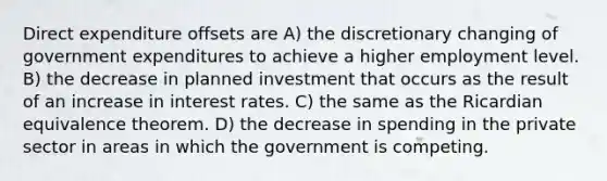 Direct expenditure offsets are A) the discretionary changing of government expenditures to achieve a higher employment level. B) the decrease in planned investment that occurs as the result of an increase in interest rates. C) the same as the Ricardian equivalence theorem. D) the decrease in spending in the private sector in areas in which the government is competing.