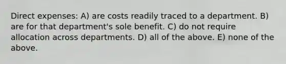 Direct expenses: A) are costs readily traced to a department. B) are for that department's sole benefit. C) do not require allocation across departments. D) all of the above. E) none of the above.