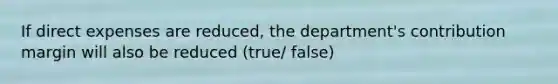 If direct expenses are reduced, the department's contribution margin will also be reduced (true/ false)