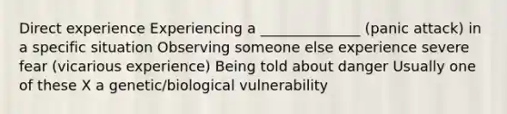 Direct experience Experiencing a ______________ (panic attack) in a specific situation Observing someone else experience severe fear (vicarious experience) Being told about danger Usually one of these X a genetic/biological vulnerability