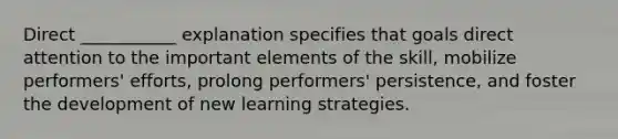 Direct ___________ explanation specifies that goals direct attention to the important elements of the skill, mobilize performers' efforts, prolong performers' persistence, and foster the development of new learning strategies.