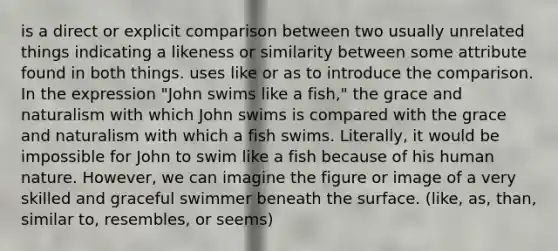 is a direct or explicit comparison between two usually unrelated things indicating a likeness or similarity between some attribute found in both things. uses like or as to introduce the comparison. In the expression "John swims like a fish," the grace and naturalism with which John swims is compared with the grace and naturalism with which a fish swims. Literally, it would be impossible for John to swim like a fish because of his human nature. However, we can imagine the figure or image of a very skilled and graceful swimmer beneath the surface. (like, as, than, similar to, resembles, or seems)