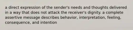 a direct expression of the sender's needs and thoughts delivered in a way that does not attack the receiver's dignity. a complete assertive message describes behavior, interpretation, feeling, consequence, and intention