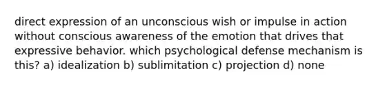 direct expression of an unconscious wish or impulse in action without conscious awareness of the emotion that drives that expressive behavior. which psychological defense mechanism is this? a) idealization b) sublimitation c) projection d) none