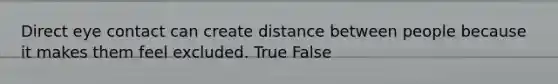 Direct eye contact can create distance between people because it makes them feel excluded. True False