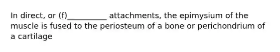 In direct, or (f)__________ attachments, the epimysium of the muscle is fused to the periosteum of a bone or perichondrium of a cartilage