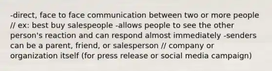 -direct, face to face communication between two or more people // ex: best buy salespeople -allows people to see the other person's reaction and can respond almost immediately -senders can be a parent, friend, or salesperson // company or organization itself (for press release or social media campaign)