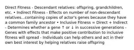 Direct Fitness - Descendant relatives: offspring, grandchildren, etc. • Indirect Fitness - Effects on number of non-descendant relatives...containing copies of actor's genes because they have a common family ancestor • Inclusive Fitness = Direct + Indirect - Determines whether a gene ↑ or ↓ in successive generations - Genes with effects that make positive contribution to inclusive fitness will spread - Individuals can help others and act in their own best interest by helping relatives raise offspring