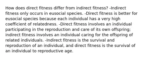 How does direct fitness differ from indirect fitness? -Indirect fitness only occurs in eusocial species. -Direct fitness is better for eusocial species because each individual has a very high coefficient of relatedness. -Direct fitness involves an individual participating in the reproduction and care of its own offspring; indirect fitness involves an individual caring for the offspring of related individuals. -Indirect fitness is the survival and reproduction of an individual, and direct fitness is the survival of an individual to reproductive age.