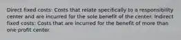 Direct fixed costs: Costs that relate specifically to a responsibility center and are incurred for the sole benefit of the center. Indirect fixed costs: Costs that are incurred for the benefit of more than one profit center.