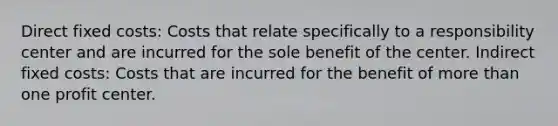 Direct fixed costs: Costs that relate specifically to a responsibility center and are incurred for the sole benefit of the center. Indirect fixed costs: Costs that are incurred for the benefit of more than one profit center.