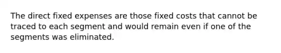 The direct fixed expenses are those fixed costs that cannot be traced to each segment and would remain even if one of the segments was eliminated.