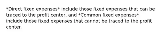 *Direct fixed expenses* include those fixed expenses that can be traced to the profit center, and *Common fixed expenses* include those fixed expenses that cannot be traced to the profit center.