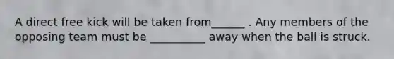 A direct free kick will be taken from______ . Any members of the opposing team must be __________ away when the ball is struck.