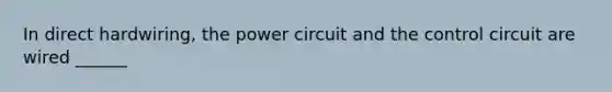 In direct hardwiring, the power circuit and the control circuit are wired ______