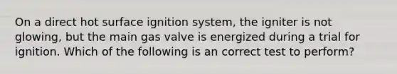 On a direct hot surface ignition system, the igniter is not glowing, but the main gas valve is energized during a trial for ignition. Which of the following is an correct test to perform?