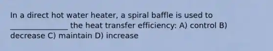 In a direct hot water heater, a spiral baffle is used to _______________ the heat transfer efficiency: A) control B) decrease C) maintain D) increase