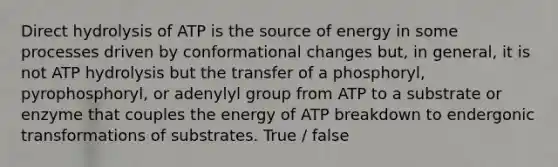 Direct hydrolysis of ATP is the source of energy in some processes driven by conformational changes but, in general, it is not ATP hydrolysis but the transfer of a phosphoryl, pyrophosphoryl, or adenylyl group from ATP to a substrate or enzyme that couples the energy of ATP breakdown to endergonic transformations of substrates. True / false