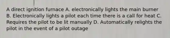 A direct ignition furnace A. electronically lights the main burner B. Electronically lights a pilot each time there is a call for heat C. Requires the pilot to be lit manually D. Automatically relights the pilot in the event of a pilot outage