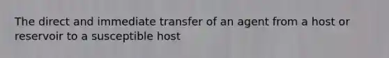 The direct and immediate transfer of an agent from a host or reservoir to a susceptible host