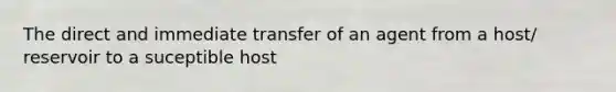 The direct and immediate transfer of an agent from a host/ reservoir to a suceptible host