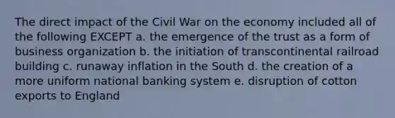 The direct impact of the Civil War on the economy included all of the following EXCEPT a. the emergence of the trust as a form of business organization b. the initiation of transcontinental railroad building c. runaway inflation in the South d. the creation of a more uniform national banking system e. disruption of cotton exports to England