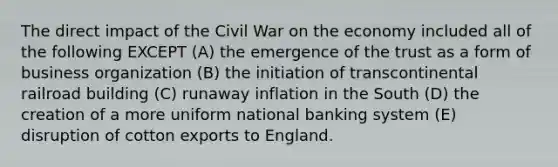 The direct impact of the Civil War on the economy included all of the following EXCEPT (A) the emergence of the trust as a form of business organization (B) the initiation of transcontinental railroad building (C) runaway inflation in the South (D) the creation of a more uniform national banking system (E) disruption of cotton exports to England.