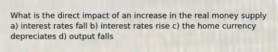 What is the direct impact of an increase in the real money supply a) interest rates fall b) interest rates rise c) the home currency depreciates d) output falls