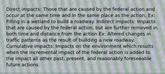 Direct impacts: Those that are caused by the federal action and occur at the same time and in the same place as the action, Ex: Filling in a wetland to build a roadway. Indirect impacts: Impacts that are caused by the federal action, but are further removed in both time and distance from the action Ex: Altered changes in traffic patterns as the result of building a new roadway. Cumulative impacts: Impacts on the environment which results when the incremental impact of the federal action is added to the impact all other past, present, and reasonably foreseeable future actions.