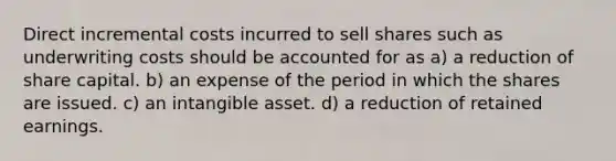 Direct incremental costs incurred to sell shares such as underwriting costs should be accounted for as a) a reduction of share capital. b) an expense of the period in which the shares are issued. c) an intangible asset. d) a reduction of retained earnings.