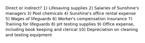 Direct or indirect? 1) Lifesaving supplies 2) Salaries of Sunshine's managers 3) Pool chemicals 4) Sunshine's office rental expense 5) Wages of lifeguards 6) Worker's compensation insurance 7) Training for lifeguards 8) pH testing supplies 9) Office expense, including book keeping and clerical 10) Depreciation on cleaning and testing equipment