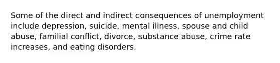 Some of the direct and indirect consequences of unemployment include depression, suicide, mental illness, spouse and child abuse, familial conflict, divorce, substance abuse, crime rate increases, and eating disorders.