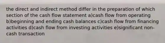 the direct and indirect method differ in the preparation of which section of the cash flow statement a)cash flow from operating b)beginning and ending cash balances c)cash flow from financing activities d)cash flow from investing activities e)significant non-cash transaction