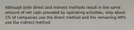 Although both direct and indirect methods result in the same amount of net cash provided by operating activities, only about 1% of companies use the direct method and the remaining 99% use the indirect method