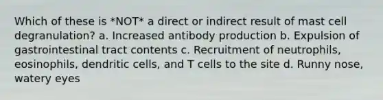 Which of these is *NOT* a direct or indirect result of mast cell degranulation? a. Increased antibody production b. Expulsion of gastrointestinal tract contents c. Recruitment of neutrophils, eosinophils, dendritic cells, and T cells to the site d. Runny nose, watery eyes