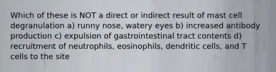 Which of these is NOT a direct or indirect result of mast cell degranulation a) runny nose, watery eyes b) increased antibody production c) expulsion of gastrointestinal tract contents d) recruitment of neutrophils, eosinophils, dendritic cells, and T cells to the site