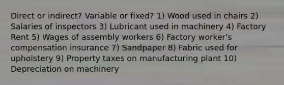 Direct or indirect? Variable or fixed? 1) Wood used in chairs 2) Salaries of inspectors 3) Lubricant used in machinery 4) Factory Rent 5) Wages of assembly workers 6) Factory worker's compensation insurance 7) Sandpaper 8) Fabric used for upholstery 9) Property taxes on manufacturing plant 10) Depreciation on machinery