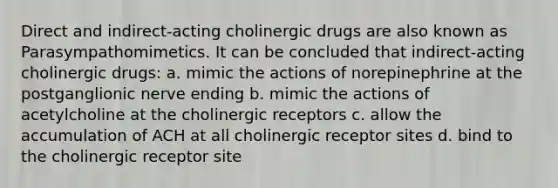 Direct and indirect-acting cholinergic drugs are also known as Parasympathomimetics. It can be concluded that indirect-acting cholinergic drugs: a. mimic the actions of norepinephrine at the postganglionic nerve ending b. mimic the actions of acetylcholine at the cholinergic receptors c. allow the accumulation of ACH at all cholinergic receptor sites d. bind to the cholinergic receptor site