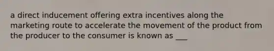 a direct inducement offering extra incentives along the marketing route to accelerate the movement of the product from the producer to the consumer is known as ___