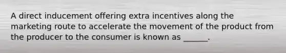 A direct inducement offering extra incentives along the marketing route to accelerate the movement of the product from the producer to the consumer is known as ______.