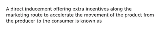 A direct inducement offering extra incentives along the marketing route to accelerate the movement of the product from the producer to the consumer is known as