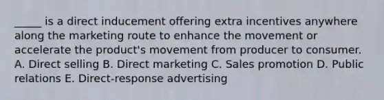 _____ is a direct inducement offering extra incentives anywhere along the marketing route to enhance the movement or accelerate the product's movement from producer to consumer. A. Direct selling B. Direct marketing C. Sales promotion D. Public relations E. Direct-response advertising