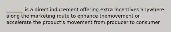 _______ is a direct inducement offering extra incentives anywhere along the marketing route to enhance themovement or accelerate the product's movement from producer to consumer