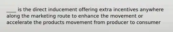 ____ is the direct inducement offering extra incentives anywhere along the marketing route to enhance the movement or accelerate the products movement from producer to consumer