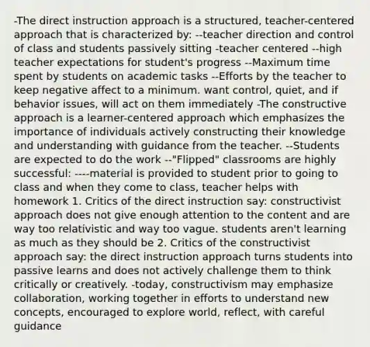 -The direct instruction approach is a structured, teacher-centered approach that is characterized by: --teacher direction and control of class and students passively sitting -teacher centered --high teacher expectations for student's progress --Maximum time spent by students on academic tasks --Efforts by the teacher to keep negative affect to a minimum. want control, quiet, and if behavior issues, will act on them immediately -The constructive approach is a learner-centered approach which emphasizes the importance of individuals actively constructing their knowledge and understanding with guidance from the teacher. --Students are expected to do the work --"Flipped" classrooms are highly successful: ----material is provided to student prior to going to class and when they come to class, teacher helps with homework 1. Critics of the direct instruction say: constructivist approach does not give enough attention to the content and are way too relativistic and way too vague. students aren't learning as much as they should be 2. Critics of the constructivist approach say: the direct instruction approach turns students into passive learns and does not actively challenge them to think critically or creatively. -today, constructivism may emphasize collaboration, working together in efforts to understand new concepts, encouraged to explore world, reflect, with careful guidance