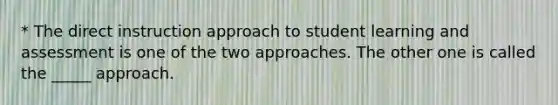 * The direct instruction approach to student learning and assessment is one of the two approaches. The other one is called the _____ approach.